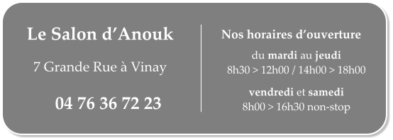 Le Salon dAnouk   7 Grande Rue  Vinay 04 76 36 72 23 du mardi au jeudi 8h30 > 12h00 / 14h00 > 18h00  vendredi et samedi 8h00 > 16h30 non-stop Nos horaires douverture